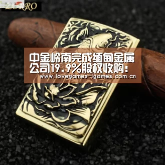 中金岭南完成缅甸金属公司19.9%股权收购:爱游戏app(图3) 爱游戏官网